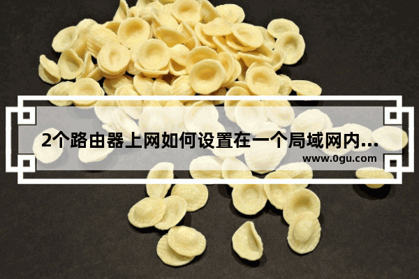 2个路由器上网如何设置在一个局域网内两个路由器怎么设置在一个网段