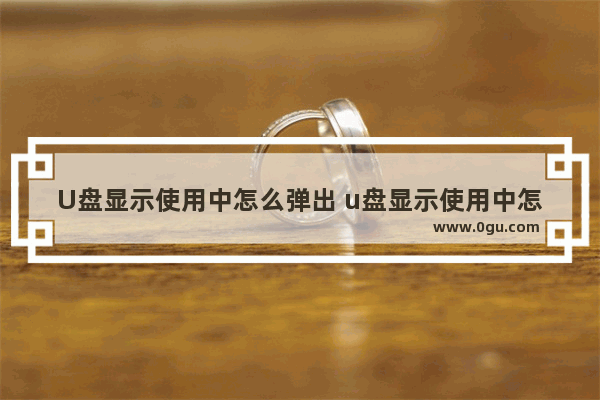 U盘显示使用中怎么弹出 u盘显示使用中怎么弹出窗口