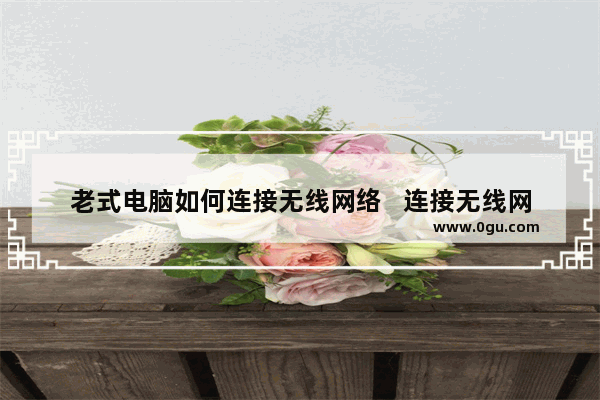 老式电脑如何连接无线网络   连接无线网络的老式电脑方法