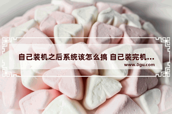 自己装机之后系统该怎么搞 自己装完机怎么装系统