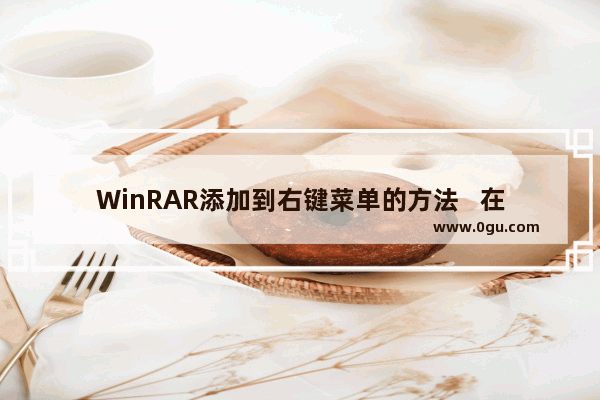 WinRAR添加到右键菜单的方法   在右键菜单中添加WinRAR的步骤