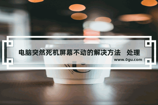 电脑突然死机屏幕不动的解决方法   处理电脑突然死机并且画面静止的方法