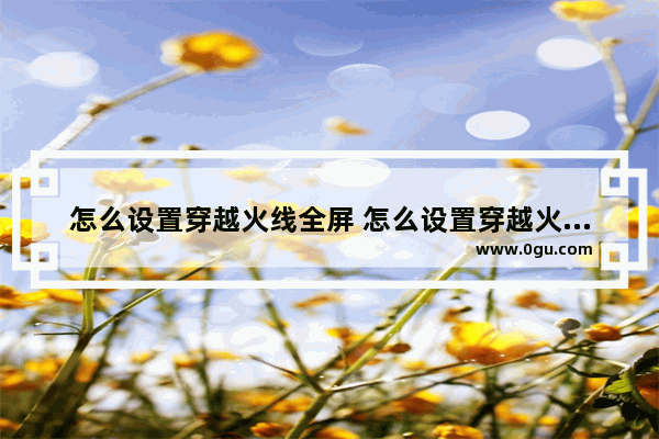 怎么设置穿越火线全屏 怎么设置穿越火线全屏画面