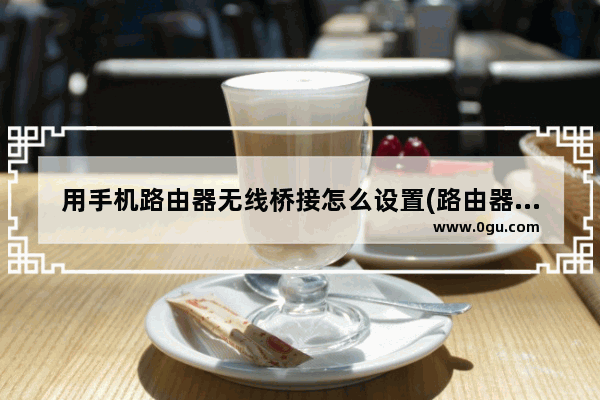 用手机路由器无线桥接怎么设置(路由器怎么用手机设置无线桥接)