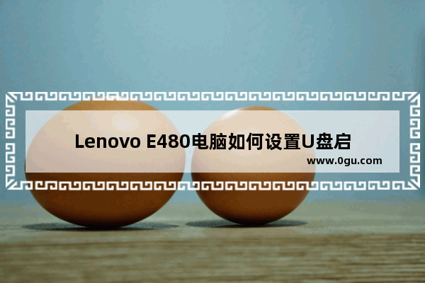 Lenovo E480电脑如何设置U盘启动项   联想E480如何设置U盘启动项