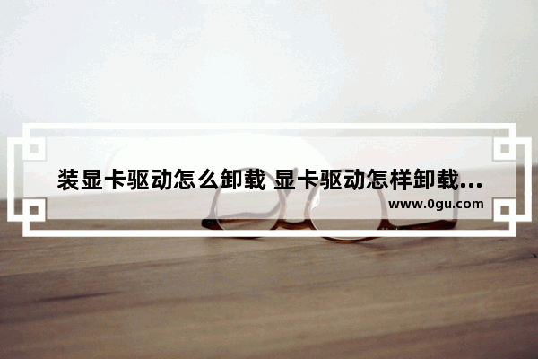 装显卡驱动怎么卸载 显卡驱动怎样卸载重装