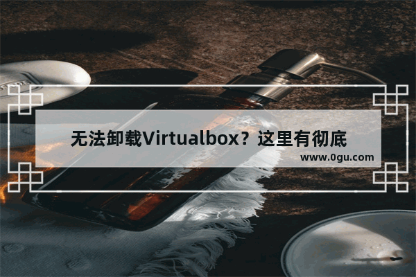 无法卸载Virtualbox？这里有彻底卸载的步骤