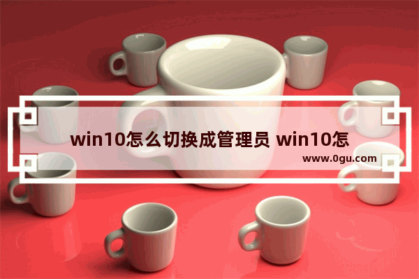 win10怎么切换成管理员 win10怎么切换管理员身份
