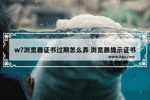 w7浏览器证书过期怎么弄 浏览器提示证书过期是什么意思
