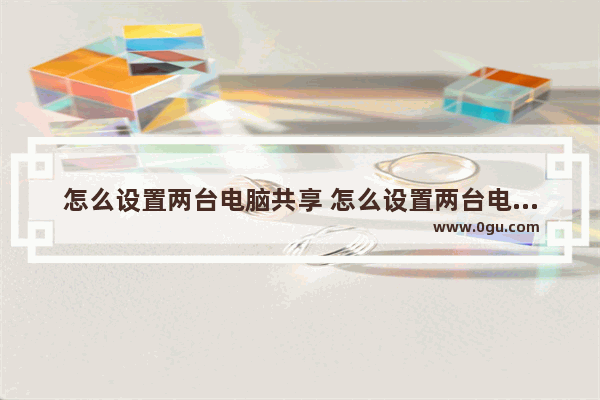 怎么设置两台电脑共享 怎么设置两台电脑共享一台打印机