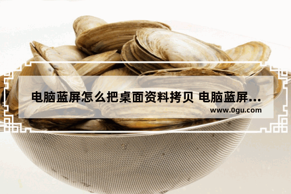 电脑蓝屏怎么把桌面资料拷贝 电脑蓝屏里面的数据可以拷贝