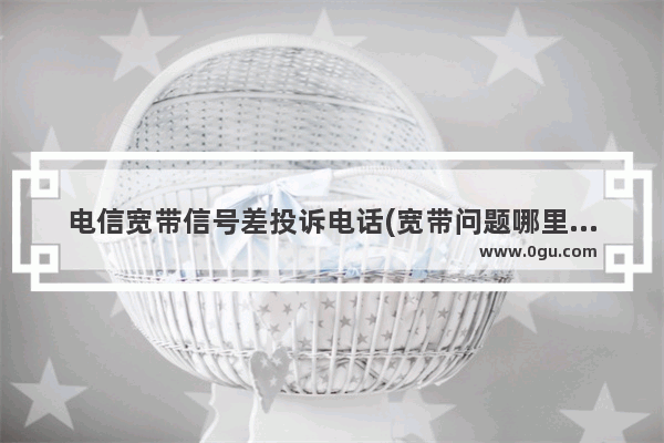 电信宽带信号差投诉电话(宽带问题哪里投诉)