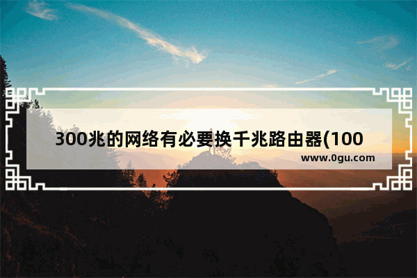 300兆的网络有必要换千兆路由器(100m宽带升级到300m宽带需要换路由器吗)