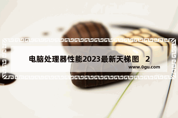 电脑处理器性能2023最新天梯图   2023年电脑处理器性能排行榜最新更新