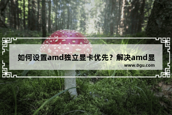 如何设置amd独立显卡优先？解决amd显卡不能优先使用的问题