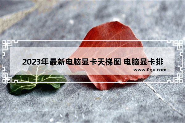 2023年最新电脑显卡天梯图 电脑显卡排名天梯图