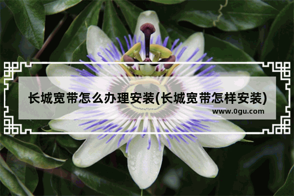 长城宽带怎么办理安装(长城宽带怎样安装)