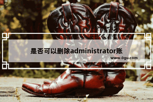是否可以删除administrator账户 删除administrator账户的影响
