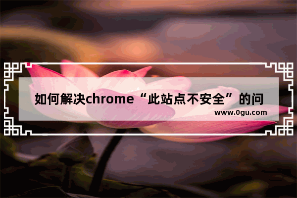 如何解决chrome“此站点不安全”的问题   chrome浏览器此站点不安全的解决方案