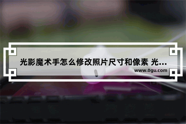 光影魔术手怎么修改照片尺寸和像素 光影魔术手修改照片尺寸和像素方法