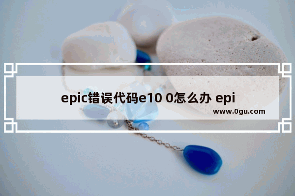 epic错误代码e10 0怎么办 epic产品激活失败e10 0修复方法
