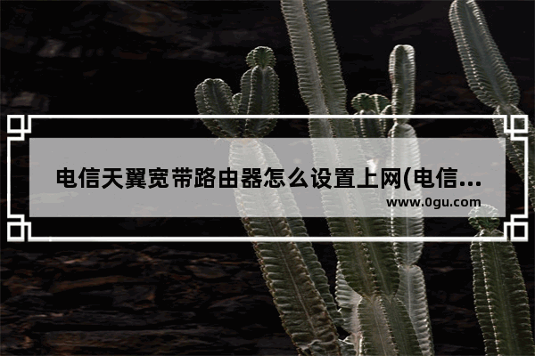 电信天翼宽带路由器怎么设置上网(电信天翼宽带路由器怎么设置)