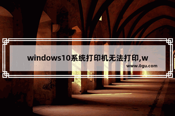 windows10系统打印机无法打印,win10电脑无法打印