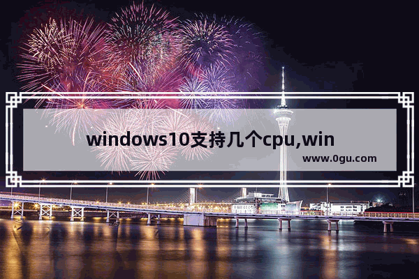 windows10支持几个cpu,win1032位最大支持内存