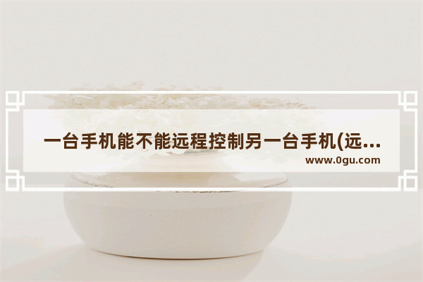 一台手机能不能远程控制另一台手机(远程控制另外一个手机)