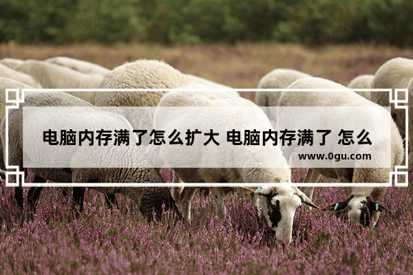 电脑内存满了怎么扩大 电脑内存满了 怎么扩充内存