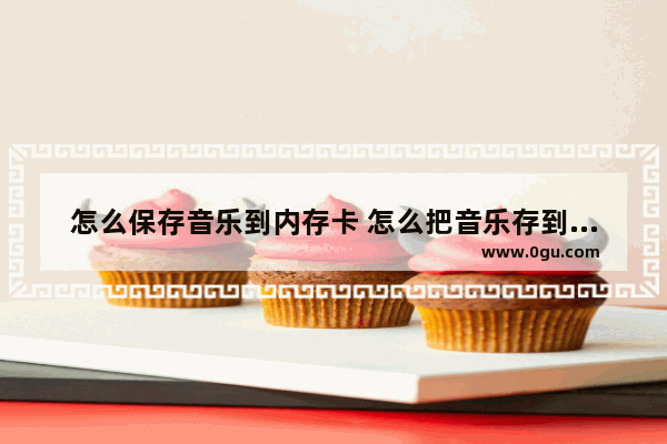 怎么保存音乐到内存卡 怎么把音乐存到内存卡里教学视频