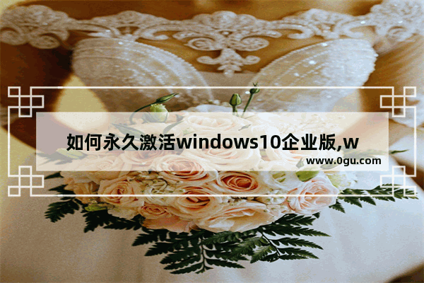 如何永久激活windows10企业版,win10企业版激活工具一键永久激活免费版