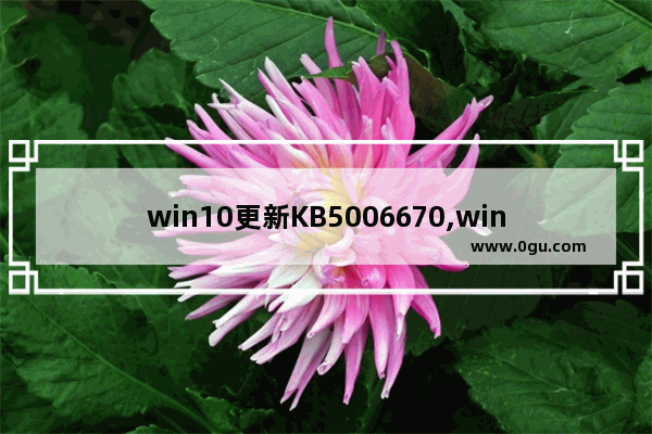 win10更新KB5006670,windows10更新kb5006670