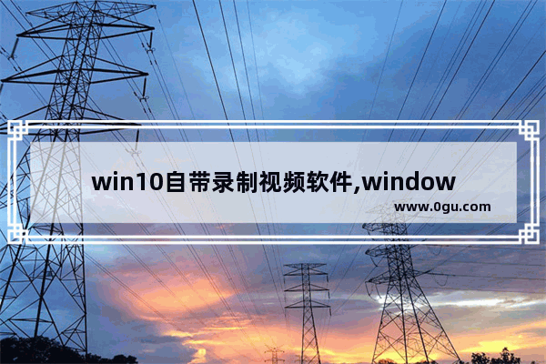 win10自带录制视频软件,windows10自带视频录制