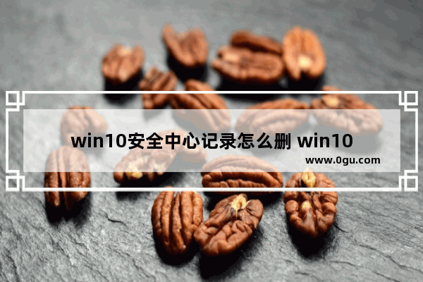 win10安全中心记录怎么删 win10安全中心记录怎么删除不了