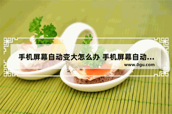 手机屏幕自动变大怎么办 手机屏幕自动变大怎么办呢