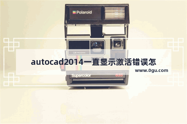 autocad2014一直显示激活错误怎么办,cad2013激活错误