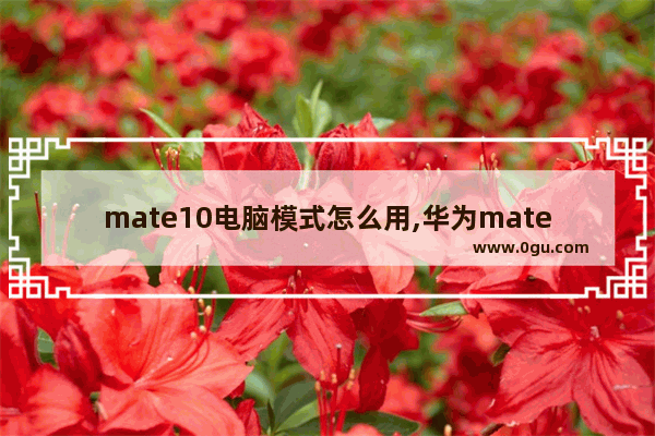 mate10电脑模式怎么用,华为mate10.8电脑模式