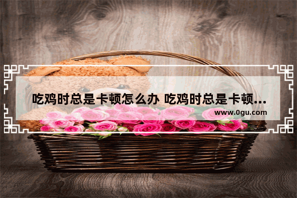 吃鸡时总是卡顿怎么办 吃鸡时总是卡顿怎么办啊