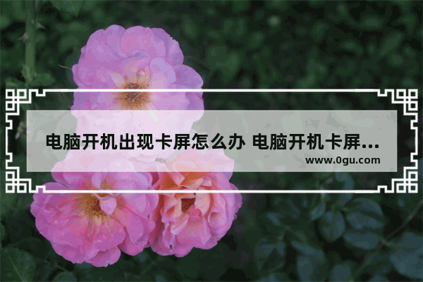 电脑开机出现卡屏怎么办 电脑开机卡屏怎么办?