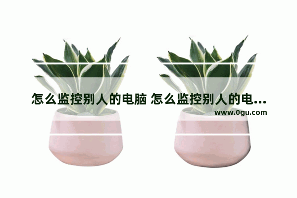 怎么监控别人的电脑 怎么监控别人的电脑软件