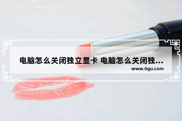 电脑怎么关闭独立显卡 电脑怎么关闭独立显卡用自带的