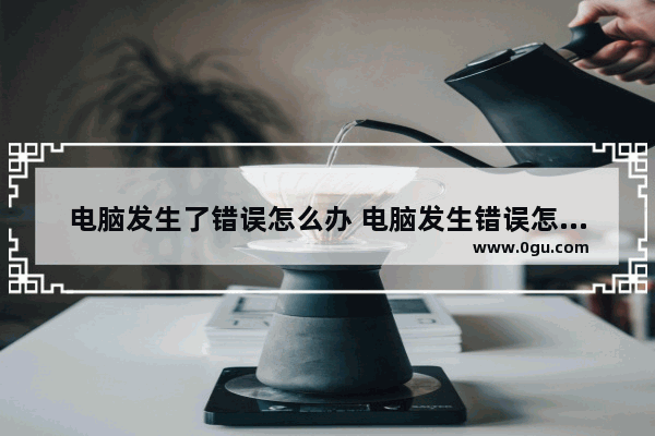 电脑发生了错误怎么办 电脑发生错误怎么回事