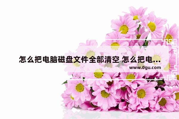 怎么把电脑磁盘文件全部清空 怎么把电脑磁盘文件全部清空干净