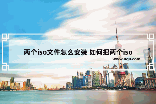 两个iso文件怎么安装 如何把两个iso合成一个