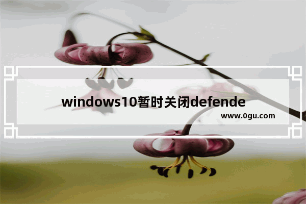 windows10暂时关闭defender,停用windows defender win10