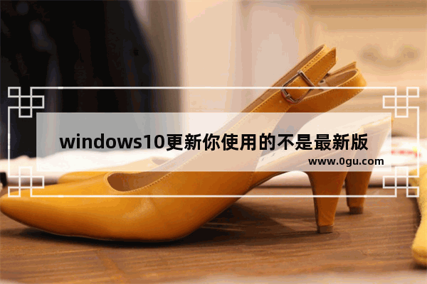 windows10更新你使用的不是最新版本,