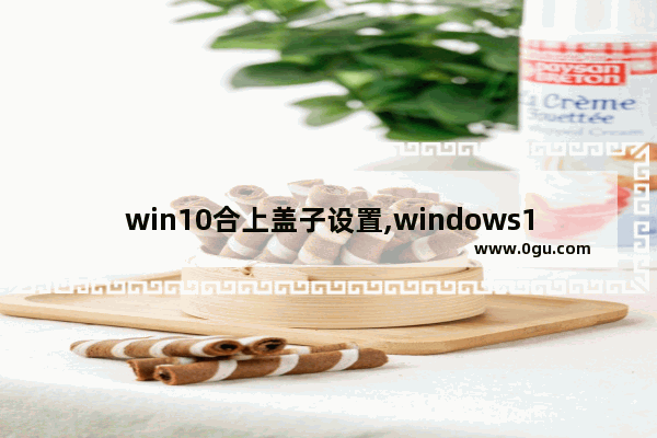 win10合上盖子设置,windows10笔记本合盖后持续运行
