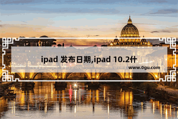 ipad 发布日期,ipad 10.2什么时候发布的