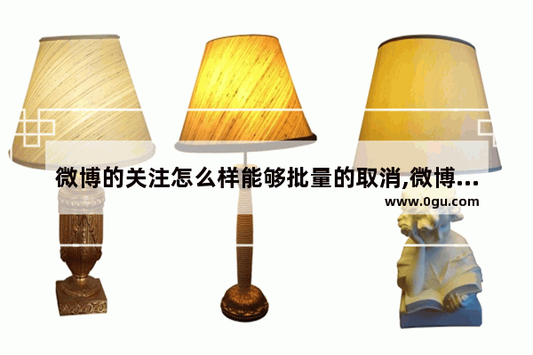 微博的关注怎么样能够批量的取消,微博批量操作取消关注